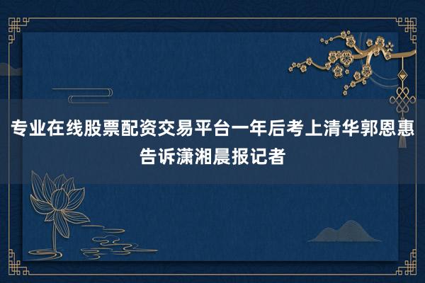 专业在线股票配资交易平台一年后考上清华郭恩惠告诉潇湘晨报记者