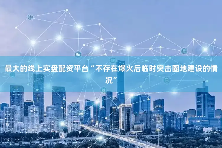 最大的线上实盘配资平台“不存在爆火后临时突击圈地建设的情况”