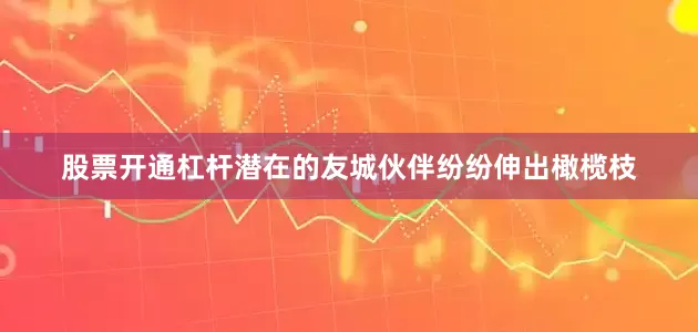 股票开通杠杆潜在的友城伙伴纷纷伸出橄榄枝