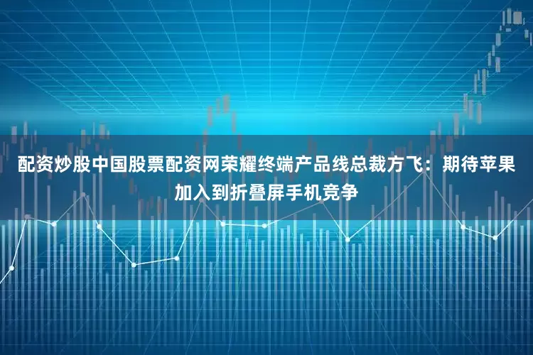 配资炒股中国股票配资网荣耀终端产品线总裁方飞：期待苹果加入到折叠屏手机竞争