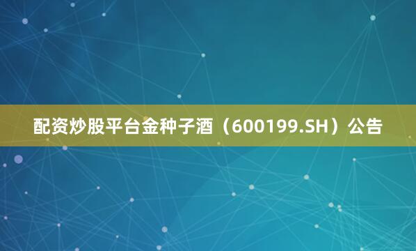 配资炒股平台金种子酒（600199.SH）公告