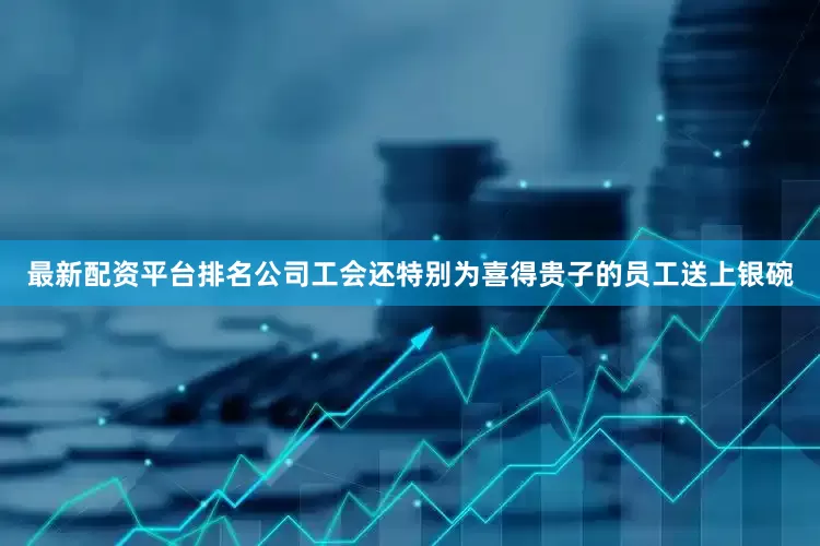 最新配资平台排名公司工会还特别为喜得贵子的员工送上银碗
