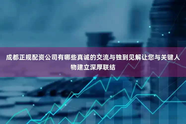 成都正规配资公司有哪些真诚的交流与独到见解让您与关键人物建立深厚联结