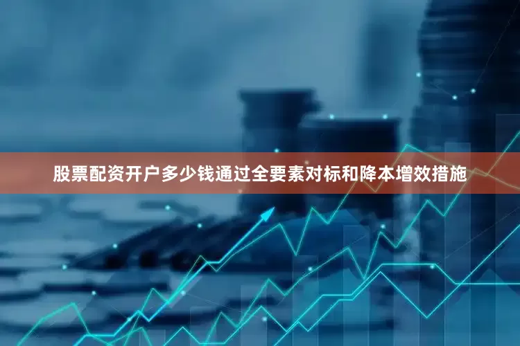 股票配资开户多少钱通过全要素对标和降本增效措施