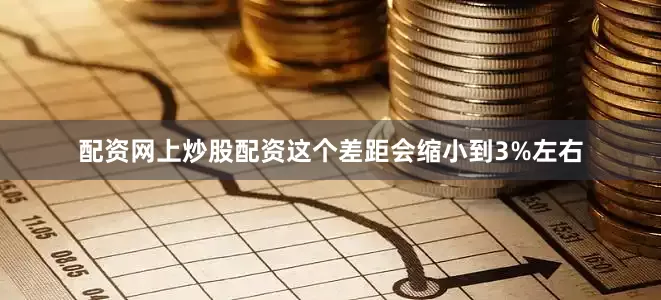 配资网上炒股配资这个差距会缩小到3%左右
