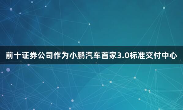 前十证券公司作为小鹏汽车首家3.0标准交付中心