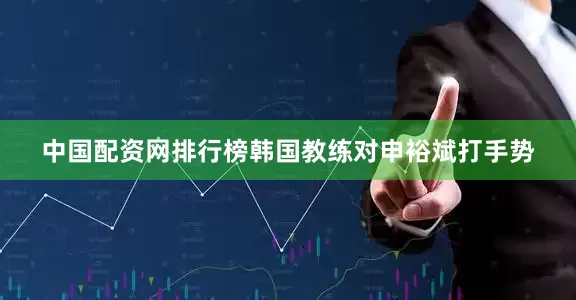 中国配资网排行榜韩国教练对申裕斌打手势