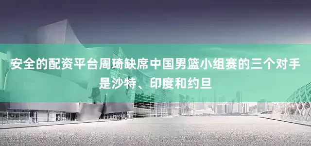 安全的配资平台周琦缺席中国男篮小组赛的三个对手是沙特、印度和约旦